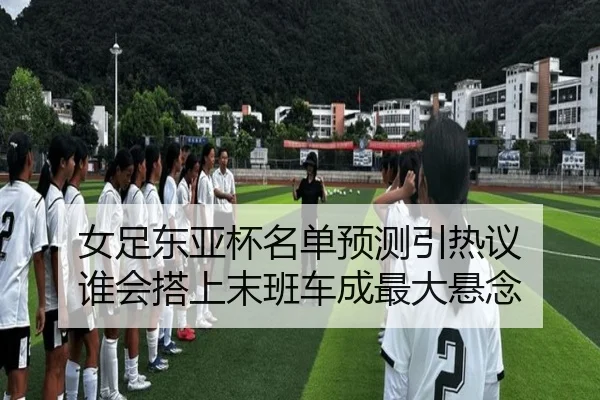 女足东亚杯名单预测引热议 谁会搭上末班车成最大悬念